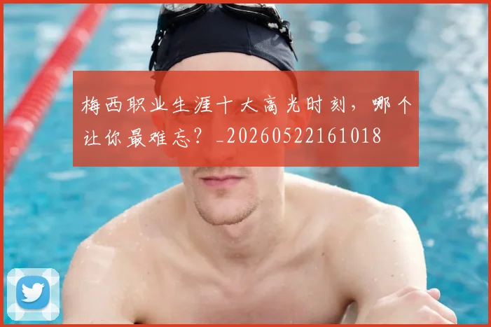 梅西职业生涯十大高光时刻,哪个让你最难忘?_20260522161018
