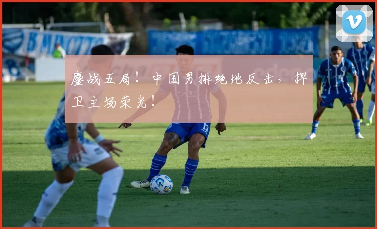 鏖战五局！中国男排绝地反击，捍卫主场荣光！