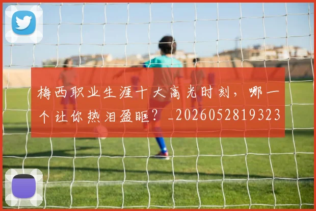 梅西职业生涯十大高光时刻,哪一个让你热泪盈眶?_20260528193232