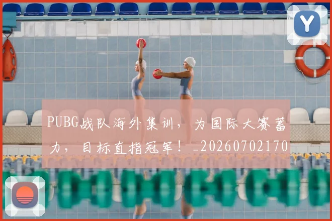 PUBG战队海外集训,为国际大赛蓄力,目标直指冠军!_20260702170624