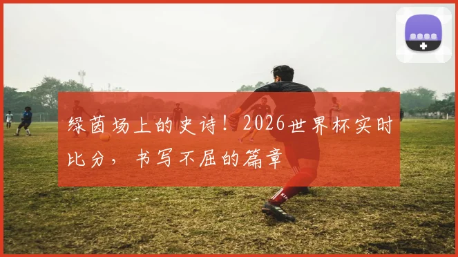 绿茵场上的史诗！2026世界杯实时比分，书写不屈的篇章