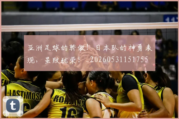 亚洲足球的骄傲!日本队的神勇表现,虽败犹荣!_20260531151755