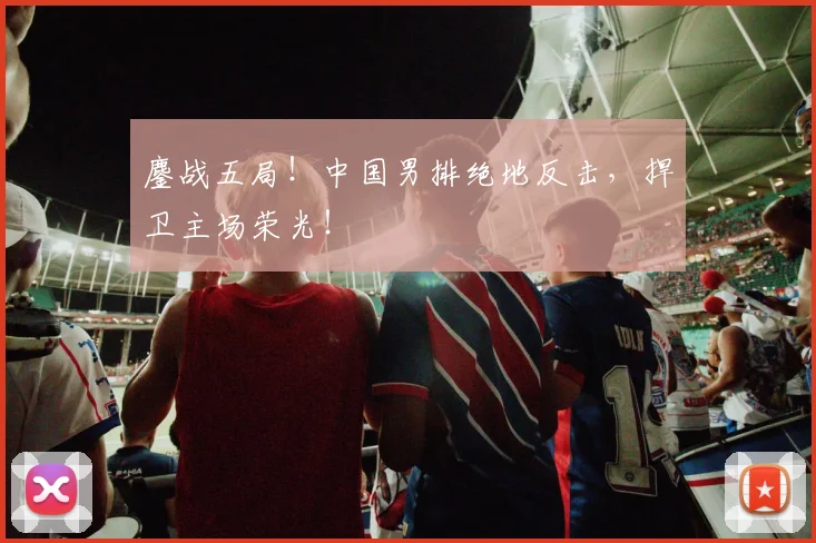 鏖战五局!中国男排绝地反击,捍卫主场荣光!