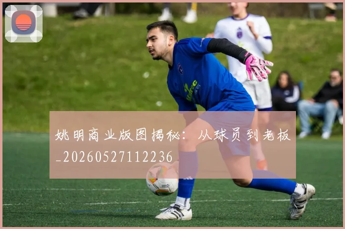姚明商业版图揭秘：从球员到老板_20260527112236
